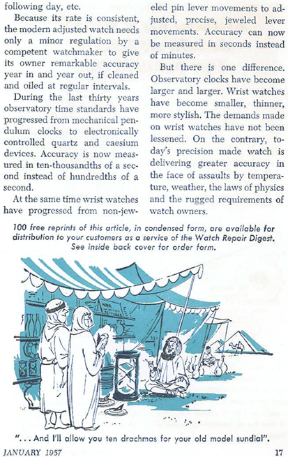 Because its rate is consistent, the modern adjusted watch needs only a minor regulation by a competent watchmaker to give its owner remarkable accuracy year in and year out, if cleaned and oiled at regular intervals. During the last thirty years observatory time standars have progressed from mechanical pendulum clocks to electronically controlled quartz and caesium devices.  Accuracy is now measured in ten-thousandths of a second instead of hundredths of a second.  At the same time wrist watches have progressed from non-jeweled pin lever movements to adjusted, precise, jeweled lever movements.  Accuracy can now be measured in seconds instead of minutes.  But there is one difference.  Observatory clocks have become larger and larger.  Wrist watches have become smaller, thinner, more stylish.  The demands made on wrist watches have not been lessened.  On the contrary, today's precision made watch is delivering greater accuracy in the face of assaults by temperature, weather, the laws of physics and the rugged requirements of watch owners.