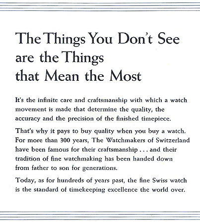 The Things You Don't See are the Things that Mean the Most.  It's the infinite care and craftsmanship with which a watch movement is made that determine the quality, the accuracy, and the precision of the finished timepiece.  That's why it pays to buy quality when you buy a watch.  For more than 300 years, The Watchmakers of Switzerland have been famous for their craftsmanship... and their tradition of fine watchmaking has been handed down from father to son for generations.  Today, as for hundreds of years past, the fine Swiss watch is the standard of timekeeping excellence the world over.  