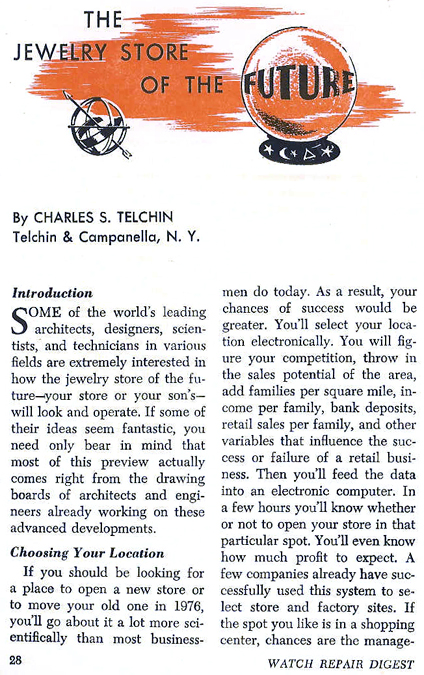 The Jewelry Store of the Future - Some of the world's leading architects, designers, scientists, and technicians in various fields are extremely interested in how the jewelry store of the future - your store or your son's - will look and operate.  If some of their ideas seem fantastic, youi need only bear in mind that most of this preview actually comes right from the drawing boasrds of architects and engineers already working on these advanced developments.  - Choosing Your Location - If you should be looking for a place to open a new store or to move your old one in 1976, you'll go about it a lot more scientifically than most businessmen do today.  As a result, your chances of success would be greater.  You'll select your location electronically.  You will figure your competition, throw in the sales potential of the area, add families per square mile, income per family, bank deposits, retail sales per family, and other variables that influence the success or failure of a retail business.  Then you'll feed the data into an electronic computre.  In a few hours you'll know whether or not to open your store in that particular spot.  You'll even know how much profit to expect.  A few companies already have successfully used this system to select store and factory sites.  If  the spot you like is in a shopping center, chances are the management.....