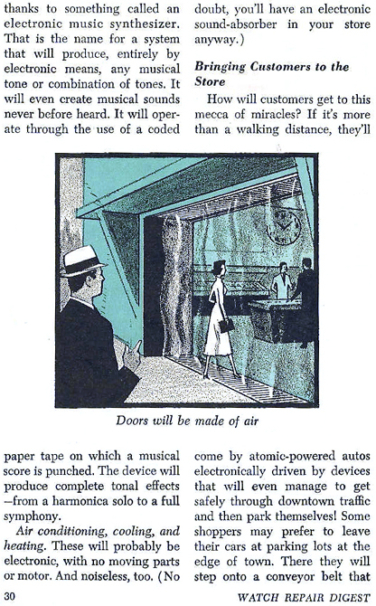 ...Thanks to something called an electronic music synthsizer.  That is the name for a system that will produce, entirely by electronic means, any musical tone or combination of tones.  it will even create musical sounds never before heard.  it will operate through the use of a coded paper tape on which a musical score is punched.  the device will produce complete tonal effects - from a harmonic solo to a full symphony.  Air conditioning, cooling, and heating.  These will probably be electronic, with no moving parts or motor.  And noiseless, too. (No doubt, you'll have an electronic sound absorber in your store anyway.)  BRINGING THE CUSTOMERS TO THE STORE  How will customers get to this mecca of miracles?  If it's more than a walking distance, they'll come by atomic-powered autos electronically driven by devices that will even manage to get safely through downtown traffic and then park themselves!  Some shoppers may prefer to leave their cars at parking lots at the edge of town.  There they will step onto a conveyor belt that....